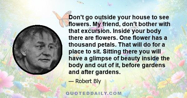 Don't go outside your house to see flowers. My friend, don't bother with that excursion. Inside your body there are flowers. One flower has a thousand petals. That will do for a place to sit. Sitting there you will have 