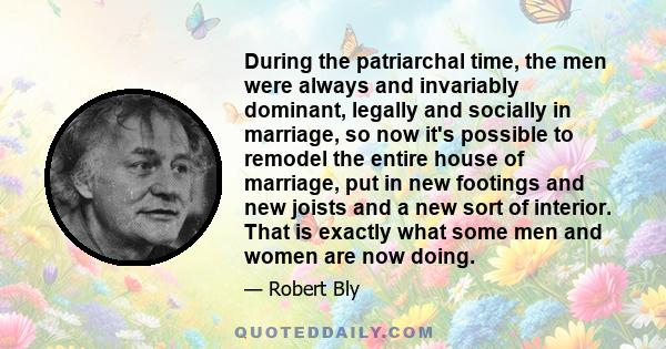 During the patriarchal time, the men were always and invariably dominant, legally and socially in marriage, so now it's possible to remodel the entire house of marriage, put in new footings and new joists and a new sort 