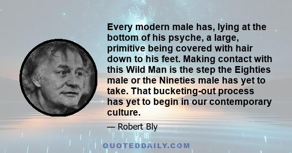 Every modern male has, lying at the bottom of his psyche, a large, primitive being covered with hair down to his feet. Making contact with this Wild Man is the step the Eighties male or the Nineties male has yet to