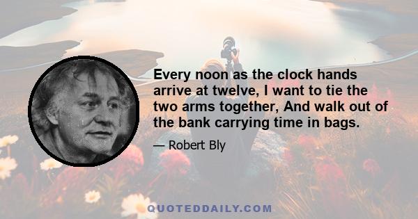 Every noon as the clock hands arrive at twelve, I want to tie the two arms together, And walk out of the bank carrying time in bags.