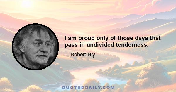 I am proud only of those days that pass in undivided tenderness.