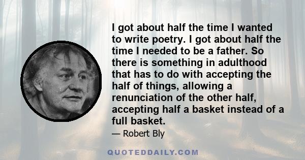 I got about half the time I wanted to write poetry. I got about half the time I needed to be a father. So there is something in adulthood that has to do with accepting the half of things, allowing a renunciation of the