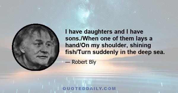 I have daughters and I have sons./When one of them lays a hand/On my shoulder, shining fish/Turn suddenly in the deep sea.