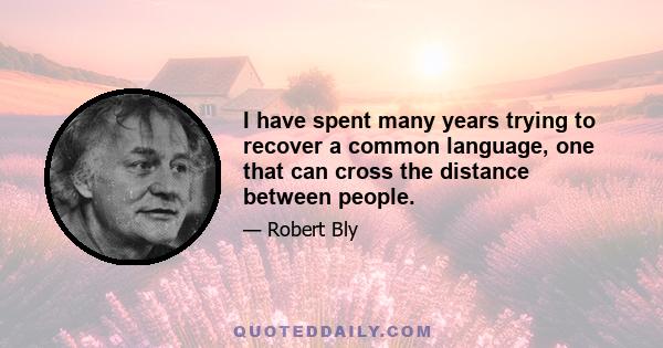 I have spent many years trying to recover a common language, one that can cross the distance between people.