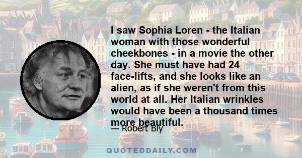 I saw Sophia Loren - the Italian woman with those wonderful cheekbones - in a movie the other day. She must have had 24 face-lifts, and she looks like an alien, as if she weren't from this world at all. Her Italian