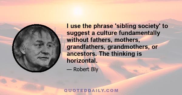 I use the phrase 'sibling society' to suggest a culture fundamentally without fathers, mothers, grandfathers, grandmothers, or ancestors. The thinking is horizontal.