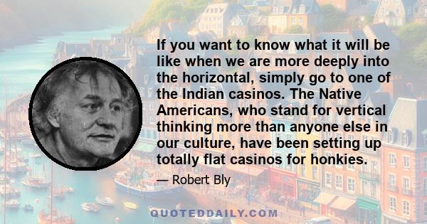 If you want to know what it will be like when we are more deeply into the horizontal, simply go to one of the Indian casinos. The Native Americans, who stand for vertical thinking more than anyone else in our culture,