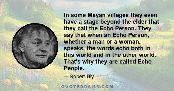 In some Mayan villages they even have a stage beyond the elder that they call the Echo Person. They say that when an Echo Person, whether a man or a woman, speaks, the words echo both in this world and in the other