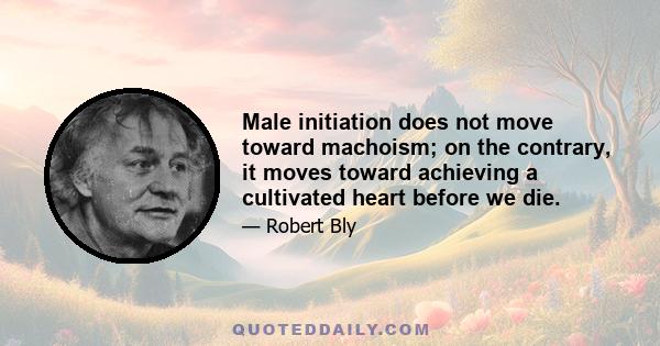 Male initiation does not move toward machoism; on the contrary, it moves toward achieving a cultivated heart before we die.