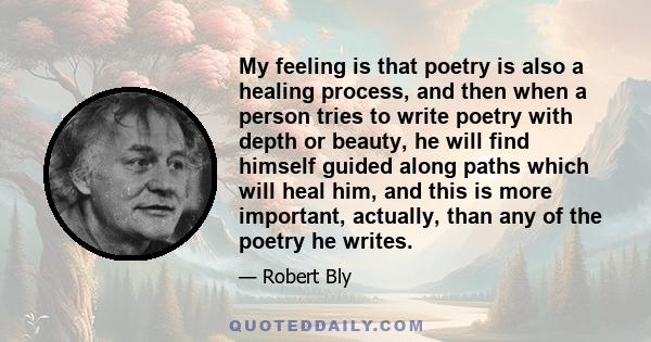 My feeling is that poetry is also a healing process, and then when a person tries to write poetry with depth or beauty, he will find himself guided along paths which will heal him, and this is more important, actually,