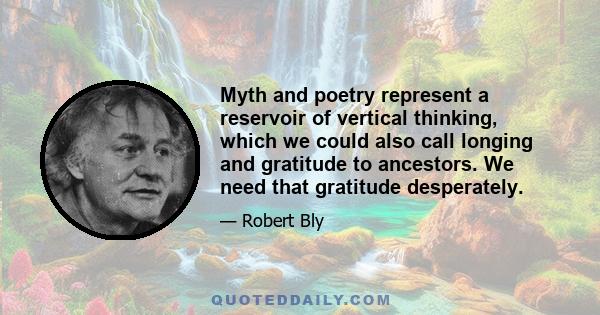 Myth and poetry represent a reservoir of vertical thinking, which we could also call longing and gratitude to ancestors. We need that gratitude desperately.