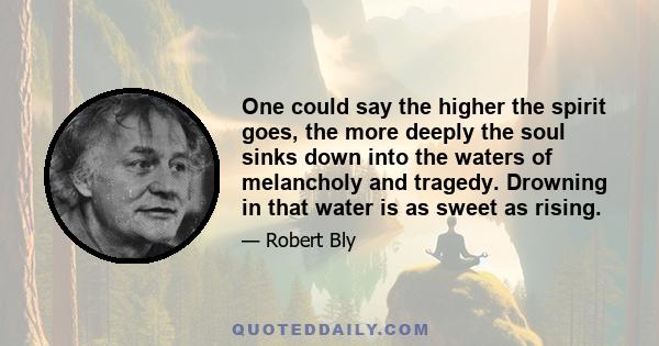 One could say the higher the spirit goes, the more deeply the soul sinks down into the waters of melancholy and tragedy. Drowning in that water is as sweet as rising.