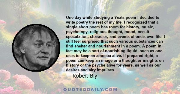 One day while studying a Yeats poem I decided to write poetry the rest of my life. I recognized that a single short poem has room for history, music, psychology, religious thought, mood, occult speculation, character,