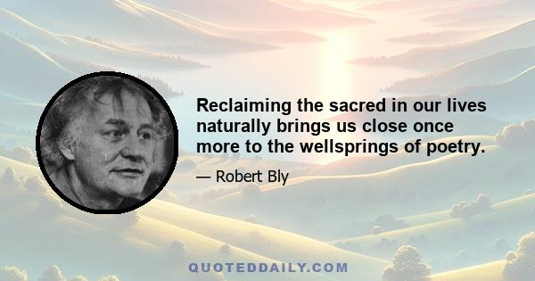 Reclaiming the sacred in our lives naturally brings us close once more to the wellsprings of poetry.