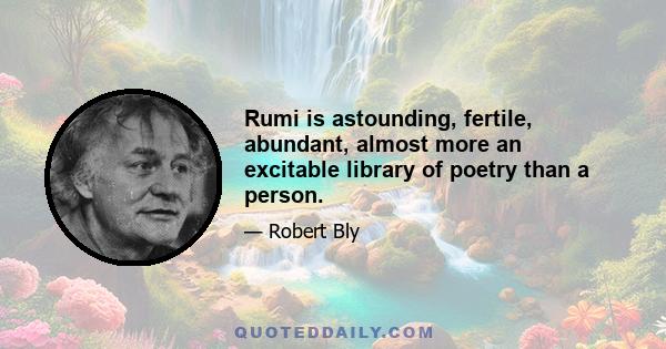 Rumi is astounding, fertile, abundant, almost more an excitable library of poetry than a person.