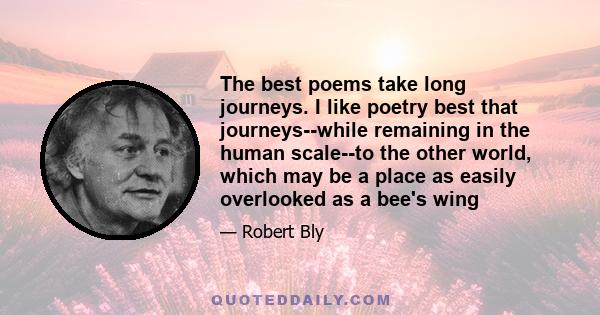 The best poems take long journeys. I like poetry best that journeys--while remaining in the human scale--to the other world, which may be a place as easily overlooked as a bee's wing