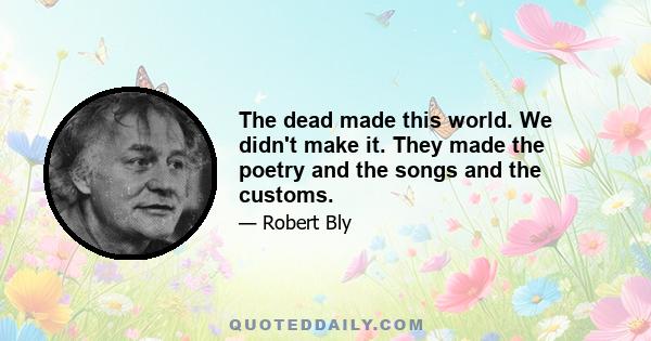 The dead made this world. We didn't make it. They made the poetry and the songs and the customs.