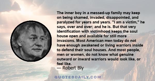 The inner boy in a messed-up family may keep on being shamed, invaded, disappointed, and paralyzed for years and years. I am a victim, he says, over and over; and he is. But that very identification with victimhood