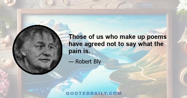 Those of us who make up poems have agreed not to say what the pain is.