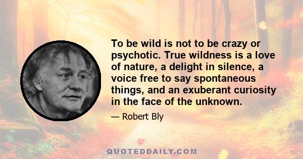 To be wild is not to be crazy or psychotic. True wildness is a love of nature, a delight in silence, a voice free to say spontaneous things, and an exuberant curiosity in the face of the unknown.