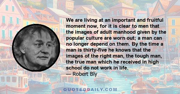 We are living at an important and fruitful moment now, for it is clear to men that the images of adult manhood given by the popular culture are worn out; a man can no longer depend on them. By the time a man is