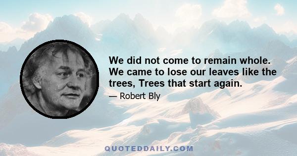 We did not come to remain whole. We came to lose our leaves like the trees, Trees that start again.