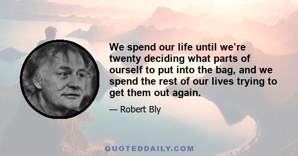 We spend our life until we’re twenty deciding what parts of ourself to put into the bag, and we spend the rest of our lives trying to get them out again.