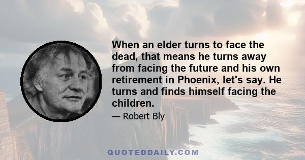 When an elder turns to face the dead, that means he turns away from facing the future and his own retirement in Phoenix, let's say. He turns and finds himself facing the children.