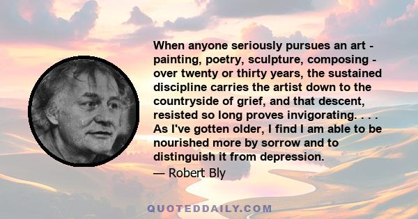 When anyone seriously pursues an art - painting, poetry, sculpture, composing - over twenty or thirty years, the sustained discipline carries the artist down to the countryside of grief, and that descent, resisted so