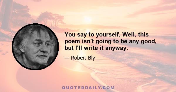 You say to yourself, Well, this poem isn't going to be any good, but I'll write it anyway.