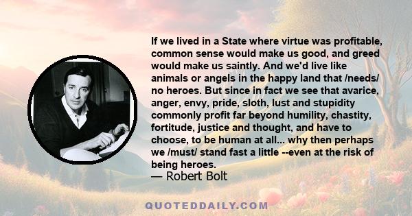 If we lived in a State where virtue was profitable, common sense would make us good, and greed would make us saintly. And we'd live like animals or angels in the happy land that /needs/ no heroes. But since in fact we