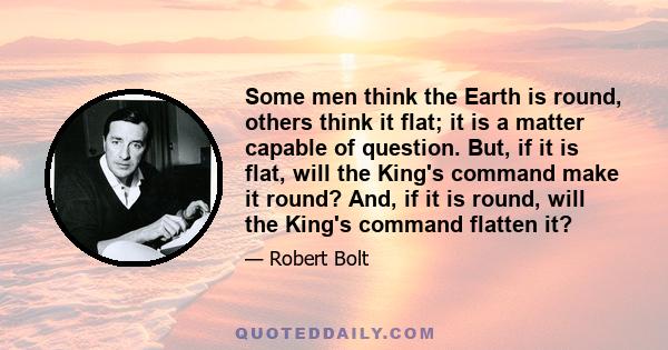 Some men think the Earth is round, others think it flat; it is a matter capable of question. But, if it is flat, will the King's command make it round? And, if it is round, will the King's command flatten it?