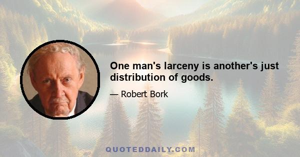 One man's larceny is another's just distribution of goods.