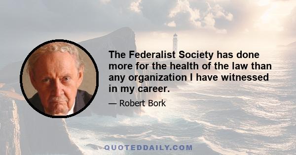 The Federalist Society has done more for the health of the law than any organization I have witnessed in my career.