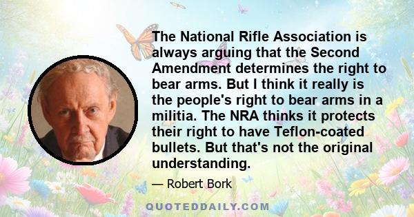 The National Rifle Association is always arguing that the Second Amendment determines the right to bear arms. But I think it really is the people's right to bear arms in a militia. The NRA thinks it protects their right 