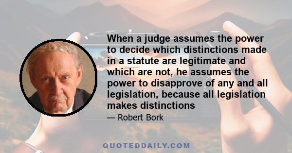 When a judge assumes the power to decide which distinctions made in a statute are legitimate and which are not, he assumes the power to disapprove of any and all legislation, because all legislation makes distinctions