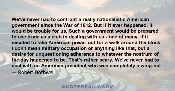 We've never had to confront a really nationalistic American government since the War of 1812. But if it ever happened, it would be trouble for us. Such a government would be prepared to use trade as a club in dealing