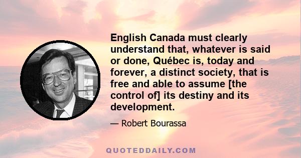 English Canada must clearly understand that, whatever is said or done, Québec is, today and forever, a distinct society, that is free and able to assume [the control of] its destiny and its development.