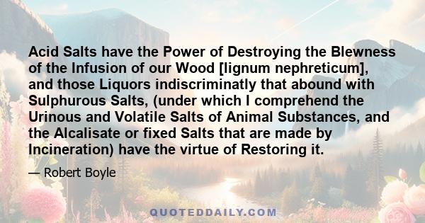 Acid Salts have the Power of Destroying the Blewness of the Infusion of our Wood [lignum nephreticum], and those Liquors indiscriminatly that abound with Sulphurous Salts, (under which I comprehend the Urinous and