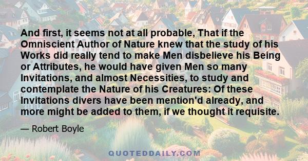 And first, it seems not at all probable, That if the Omniscient Author of Nature knew that the study of his Works did really tend to make Men disbelieve his Being or Attributes, he would have given Men so many