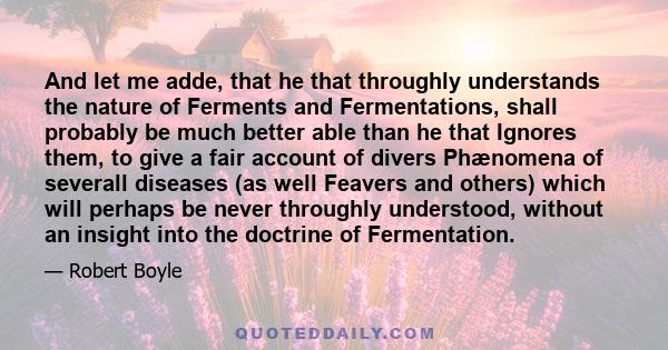 And let me adde, that he that throughly understands the nature of Ferments and Fermentations, shall probably be much better able than he that Ignores them, to give a fair account of divers Phænomena of severall diseases 