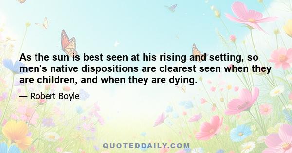 As the sun is best seen at his rising and setting, so men's native dispositions are clearest seen when they are children, and when they are dying.