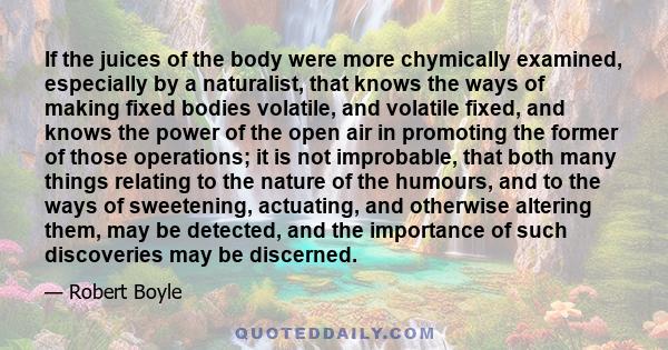 If the juices of the body were more chymically examined, especially by a naturalist, that knows the ways of making fixed bodies volatile, and volatile fixed, and knows the power of the open air in promoting the former