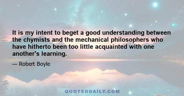 It is my intent to beget a good understanding between the chymists and the mechanical philosophers who have hitherto been too little acquainted with one another's learning.