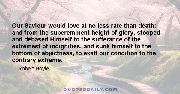 Our Saviour would love at no less rate than death; and from the supereminent height of glory, stooped and debased Himself to the sufferance of the extremest of indignities, and sunk himself to the bottom of abjectness,