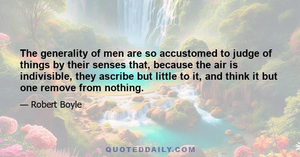 The generality of men are so accustomed to judge of things by their senses that, because the air is indivisible, they ascribe but little to it, and think it but one remove from nothing.