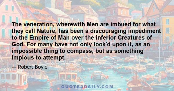 The veneration, wherewith Men are imbued for what they call Nature, has been a discouraging impediment to the Empire of Man over the inferior Creatures of God. For many have not only look'd upon it, as an impossible