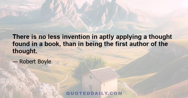 There is no less invention in aptly applying a thought found in a book, than in being the first author of the thought.