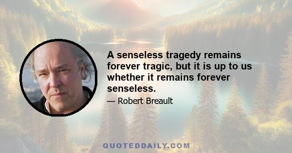 A senseless tragedy remains forever tragic, but it is up to us whether it remains forever senseless.