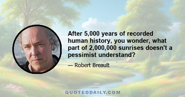 After 5,000 years of recorded human history, you wonder, what part of 2,000,000 sunrises doesn't a pessimist understand?